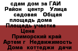 сдам дом за ГАИ › Район ­ центр › Улица ­ садовая › Общая площадь дома ­ 54 › Площадь участка ­ 19 › Цена ­ 7 000 - Приморский край, Артем г. Недвижимость » Дома, коттеджи, дачи аренда   . Приморский край,Артем г.